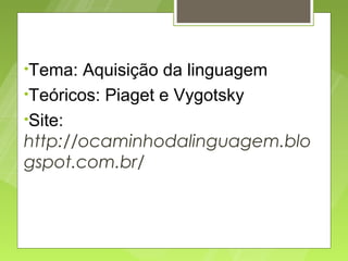 •Tema:

Aquisição da linguagem
•Teóricos: Piaget e Vygotsky
•Site:
http://ocaminhodalinguagem.blo
gspot.com.br/

 