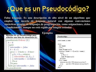 Falso lenguaje. Es una descripción de alto nivel de un algoritmo que
emplea una mezcla de lenguaje natural con algunas convenciones
sintácticas propias de lenguajes de programación, como asignaciones, ciclos
y condicionales, aunque no está regido por ningún estándar.
Ejemplos