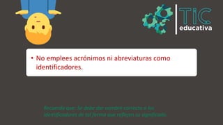 • No emplees acrónimos ni abreviaturas como
identificadores.
Recuerda que: Se debe dar nombre correcto a los
identificadores de tal forma que reflejen su significado.
 