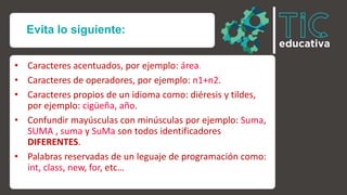 Evita lo siguiente:
• Caracteres acentuados, por ejemplo: área.
• Caracteres de operadores, por ejemplo: n1+n2.
• Caracteres propios de un idioma como: diéresis y tildes,
por ejemplo: cigüeña, año.
• Confundir mayúsculas con minúsculas por ejemplo: Suma,
SUMA , suma y SuMa son todos identificadores
DIFERENTES.
• Palabras reservadas de un leguaje de programación como:
int, class, new, for, etc…
 