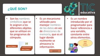 ¿QUÉ SON?
• Son los nombres
simbólicos que se
le asignan a los
diferentes objetos
que se utilizan en
los programas de
cómputo.
• Es un mecanismo
utilizado para
manejar nombres
de los datos en vez
de direcciones de
memoria, que es el
lugar donde
realmente se
almacena la
información.
• Es un nombre
introducido por el
programador para
hacer referencia a
una variable,
constante entre
otros elementos.
edad
total
compra
 