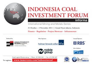 INDONESIA COAL
                                        INVESTMENT FORUM
                                        31 October – 3 November 2011 | Grand Hyatt Jakarta, Indonesia
                                        Finance - Regulation - Project Showcase - Infrastructure


    Endorsed by:                                         Silver Sponsors:                    Lanyard Sponsor:




                                                                                             Silver Exhibitor:




               Email: register@ibcasia.com.sg | Phone: +65 6508 2401 | Fax: +65 6508 2407

To register:       www.immevents.com/indonesiacoal
 