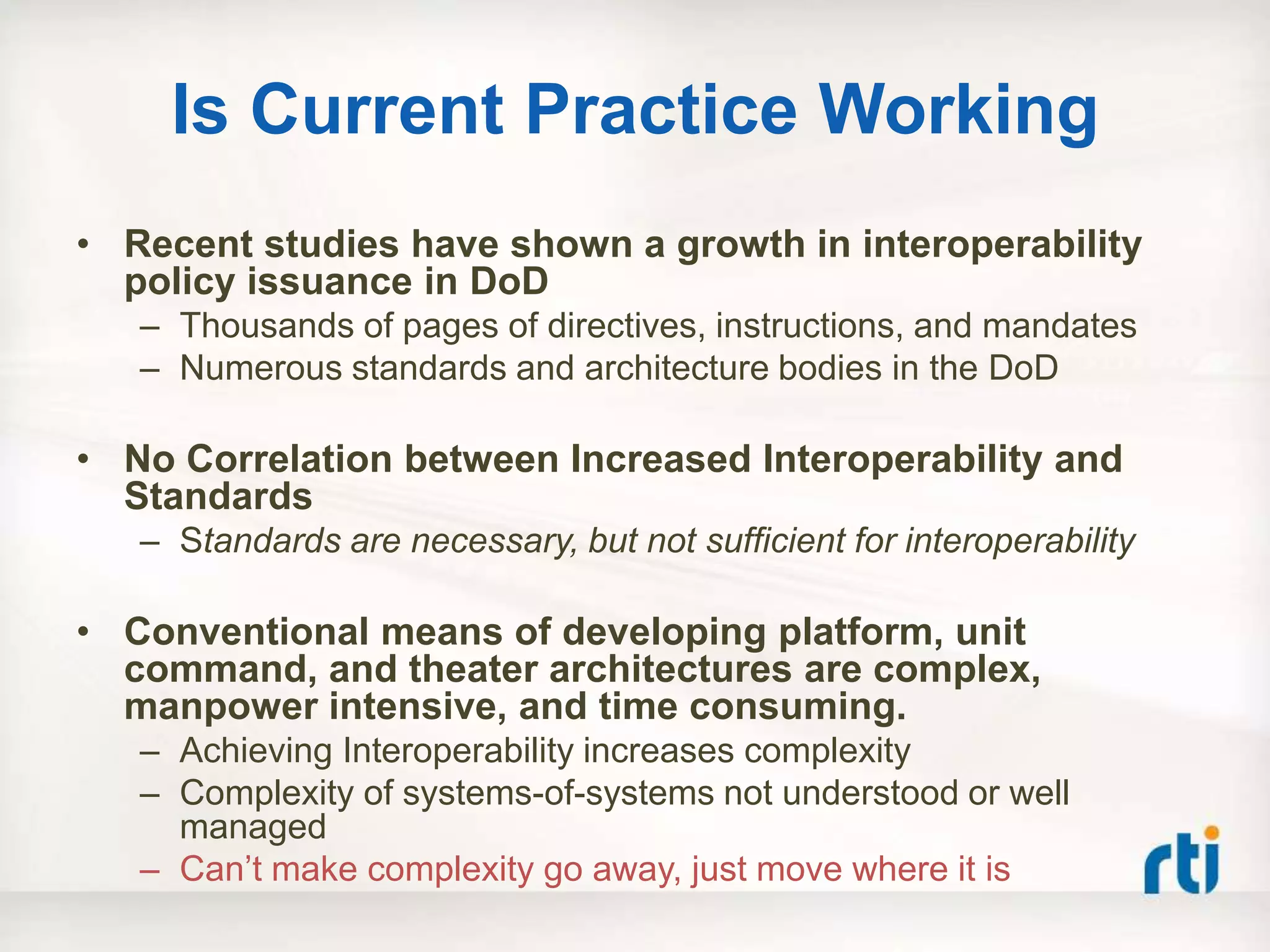 Is Current Practice Working
• Recent studies have shown a growth in interoperability
  policy issuance in DoD
   – Thousands of pages of directives, instructions, and mandates
   – Numerous standards and architecture bodies in the DoD

• No Correlation between Increased Interoperability and
  Standards
   – Standards are necessary, but not sufficient for interoperability

• Conventional means of developing platform, unit
  command, and theater architectures are complex,
  manpower intensive, and time consuming.
   – Achieving Interoperability increases complexity
   – Complexity of systems-of-systems not understood or well
     managed
   – Can‟t make complexity go away, just move where it is
 
