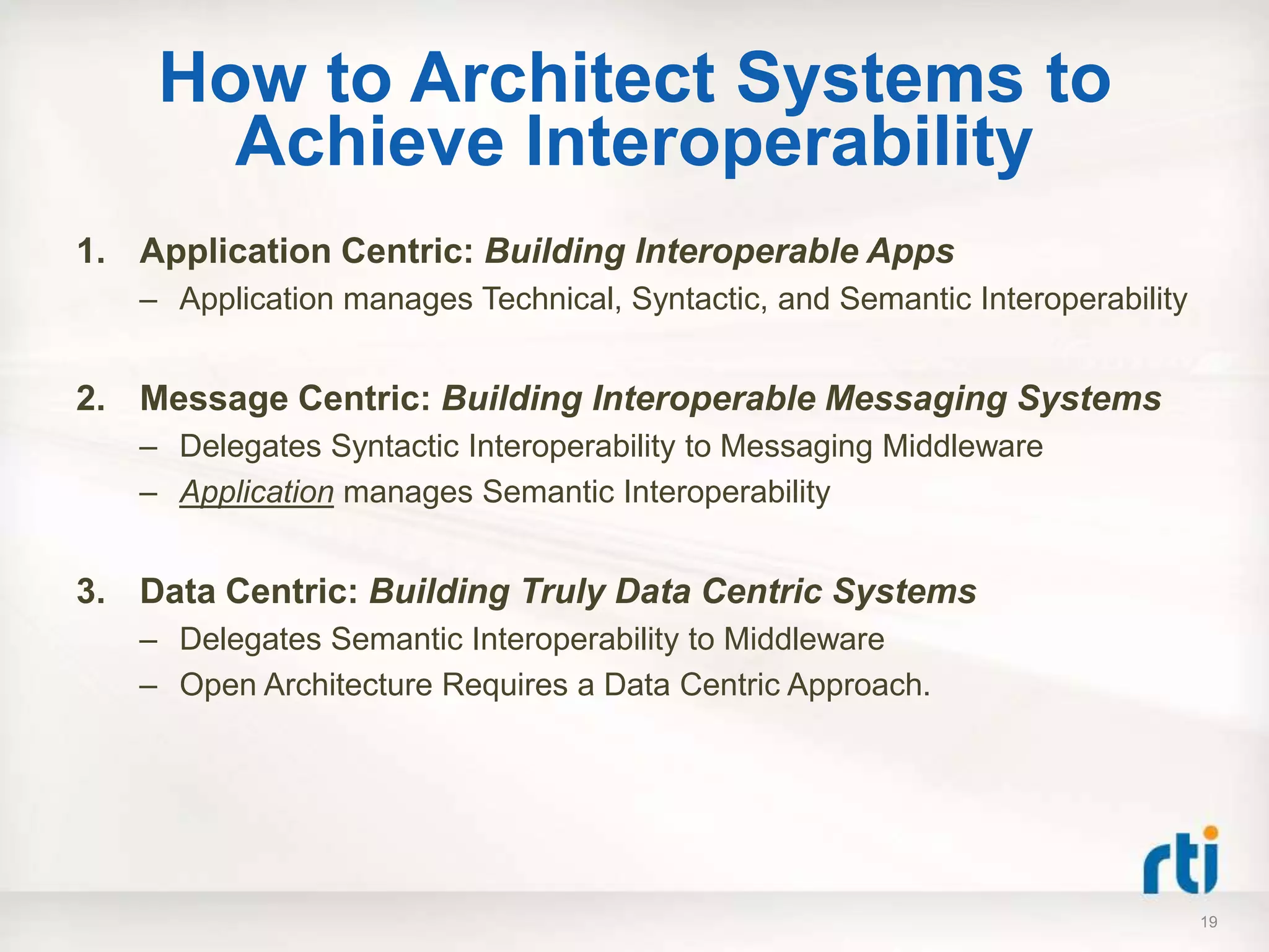 How to Architect Systems to
      Achieve Interoperability
1. Application Centric: Building Interoperable Apps
   – Application manages Technical, Syntactic, and Semantic Interoperability


2. Message Centric: Building Interoperable Messaging Systems
   – Delegates Syntactic Interoperability to Messaging Middleware
   – Application manages Semantic Interoperability


3. Data Centric: Building Truly Data Centric Systems
   – Delegates Semantic Interoperability to Middleware
   – Open Architecture Requires a Data Centric Approach.




                                                                               19
 