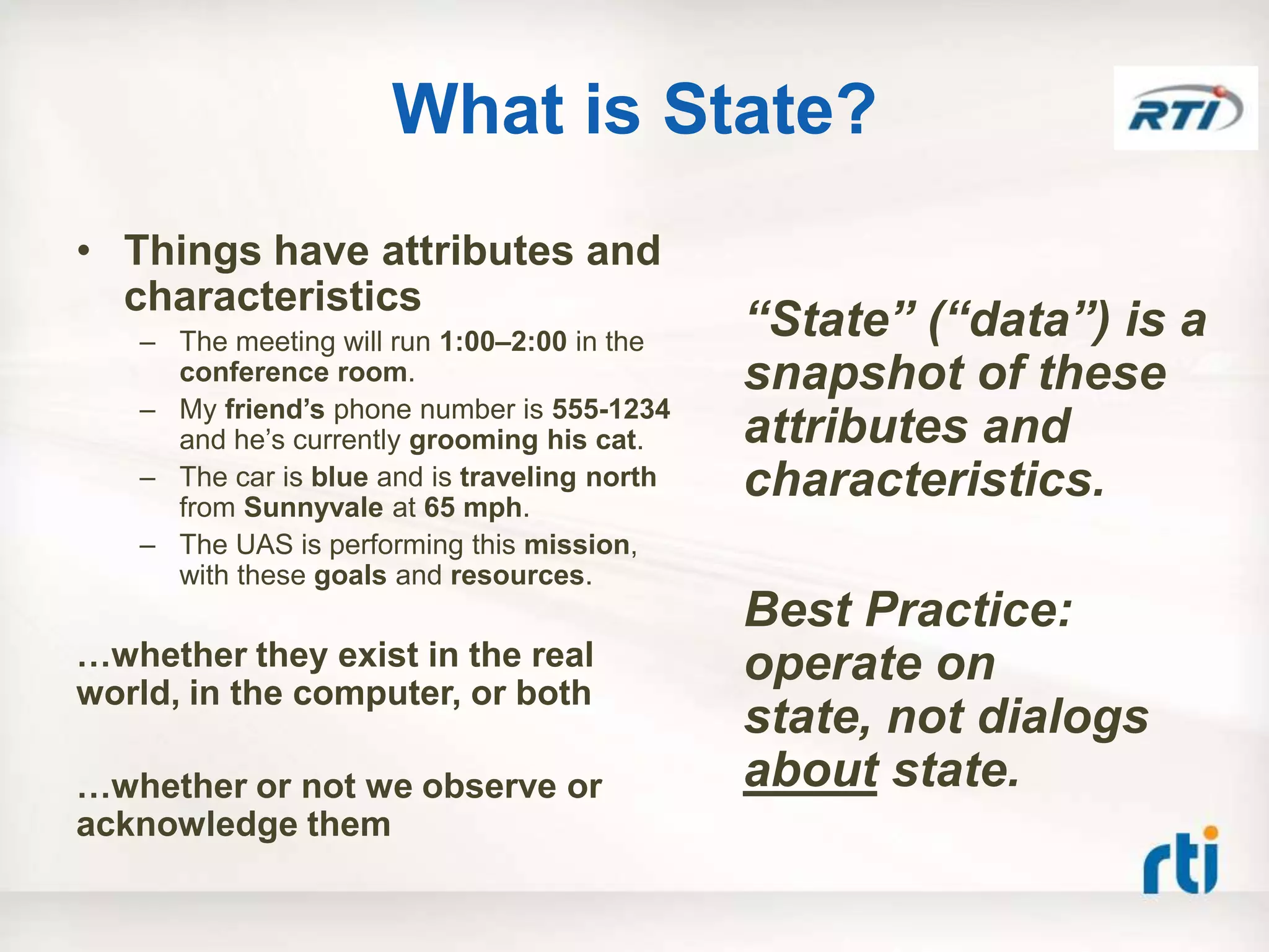 What is State?
• Things have attributes and
  characteristics
   – The meeting will run 1:00–2:00 in the
                                              “State” (“data”) is a
     conference room.                         snapshot of these
   – My friend‟s phone number is 555-1234
     and he‟s currently grooming his cat.     attributes and
   – The car is blue and is traveling north
     from Sunnyvale at 65 mph.
                                              characteristics.
   – The UAS is performing this mission,
     with these goals and resources.
                                              Best Practice:
…whether they exist in the real               operate on
world, in the computer, or both
                                              state, not dialogs
…whether or not we observe or                 about state.
acknowledge them
 