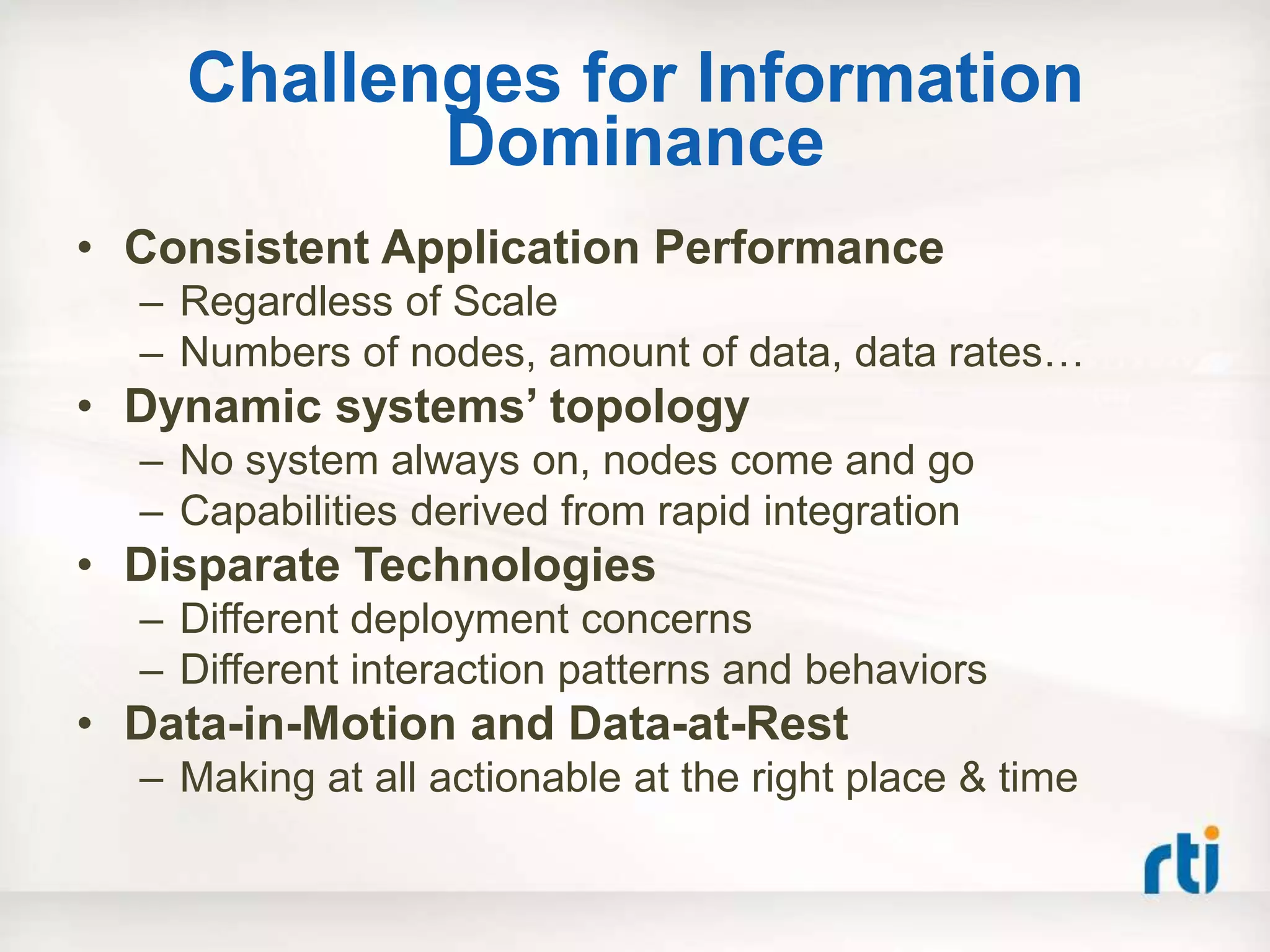 Challenges for Information
           Dominance
• Consistent Application Performance
  – Regardless of Scale
  – Numbers of nodes, amount of data, data rates…
• Dynamic systems‟ topology
  – No system always on, nodes come and go
  – Capabilities derived from rapid integration
• Disparate Technologies
  – Different deployment concerns
  – Different interaction patterns and behaviors
• Data-in-Motion and Data-at-Rest
  – Making at all actionable at the right place & time
 