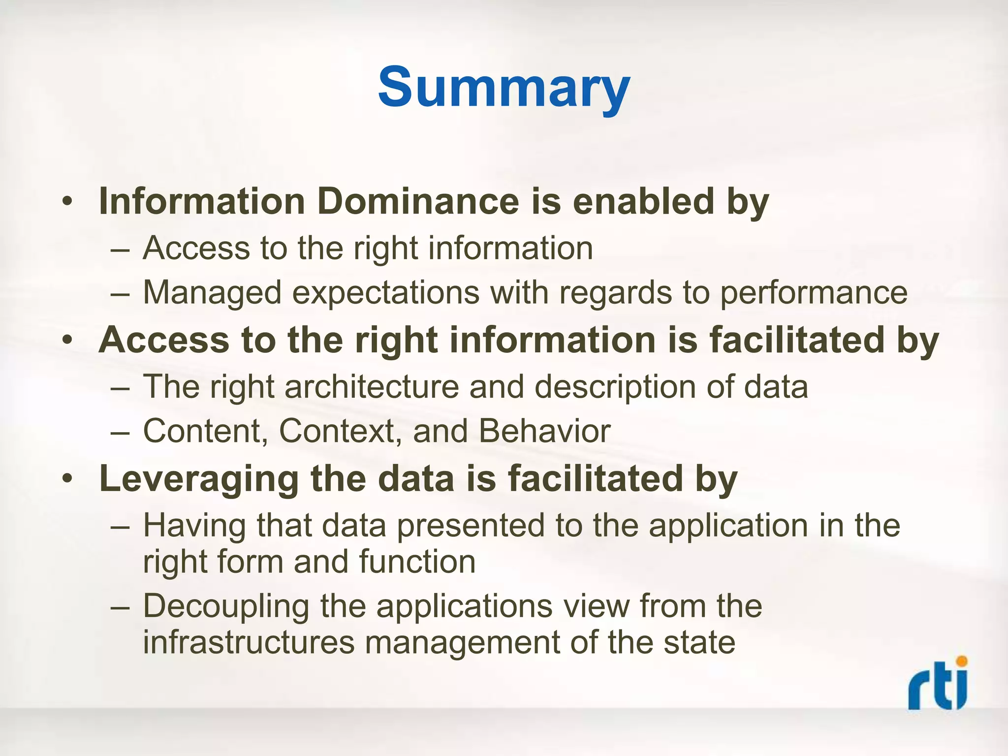 Summary
• Information Dominance is enabled by
  – Access to the right information
  – Managed expectations with regards to performance
• Access to the right information is facilitated by
  – The right architecture and description of data
  – Content, Context, and Behavior
• Leveraging the data is facilitated by
  – Having that data presented to the application in the
    right form and function
  – Decoupling the applications view from the
    infrastructures management of the state
 
