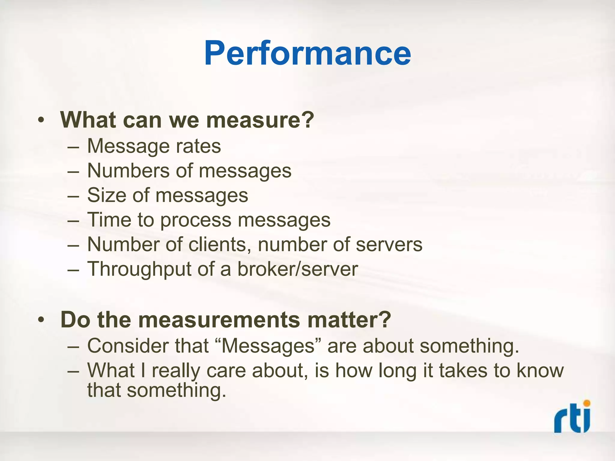 Performance
• What can we measure?
  –   Message rates
  –   Numbers of messages
  –   Size of messages
  –   Time to process messages
  –   Number of clients, number of servers
  –   Throughput of a broker/server

• Do the measurements matter?
  – Consider that “Messages” are about something.
  – What I really care about, is how long it takes to know
    that something.
 