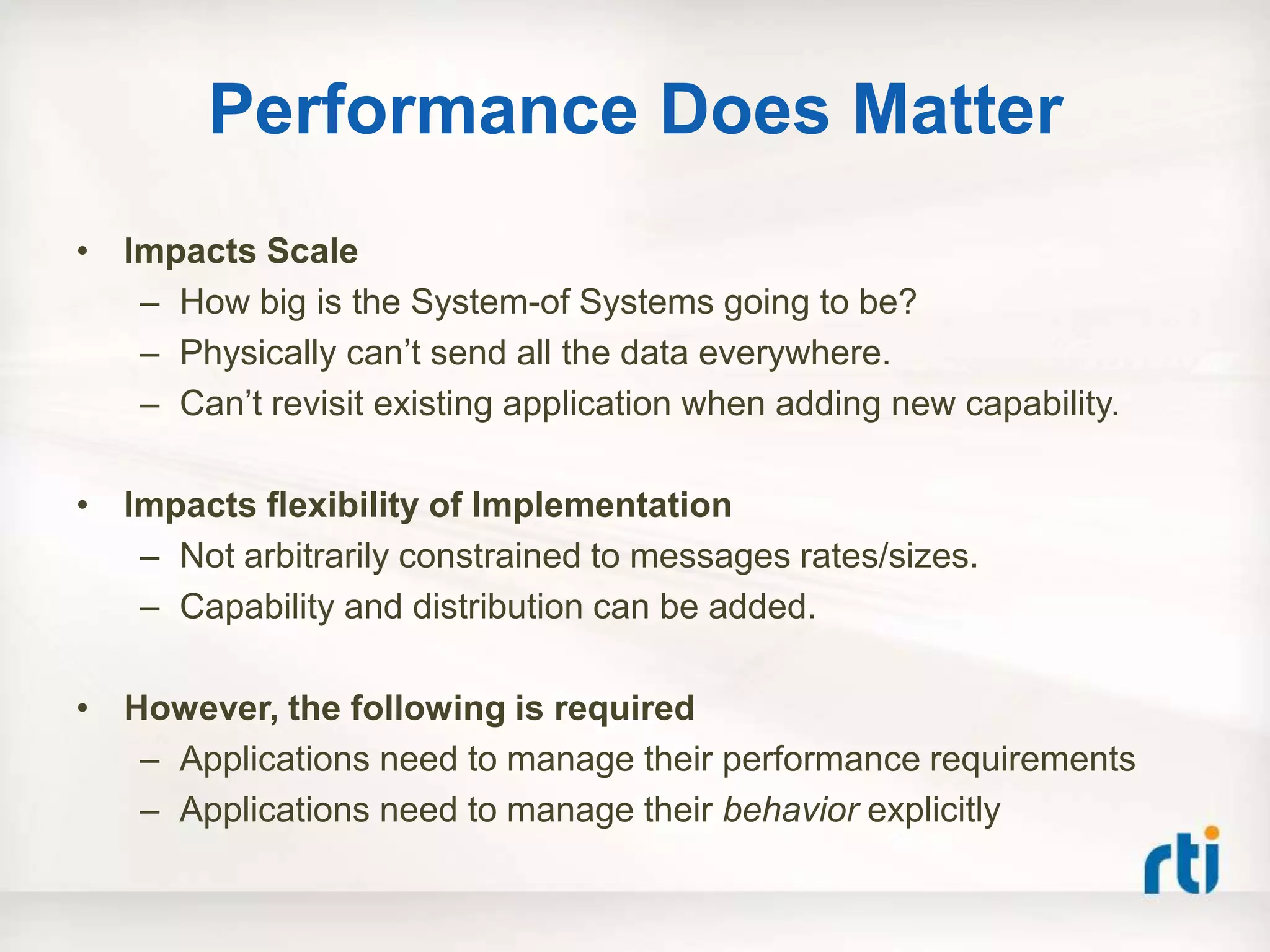 Performance Does Matter
• Impacts Scale
   – How big is the System-of Systems going to be?
   – Physically can‟t send all the data everywhere.
   – Can‟t revisit existing application when adding new capability.

• Impacts flexibility of Implementation
   – Not arbitrarily constrained to messages rates/sizes.
   – Capability and distribution can be added.

• However, the following is required
   – Applications need to manage their performance requirements
   – Applications need to manage their behavior explicitly
 