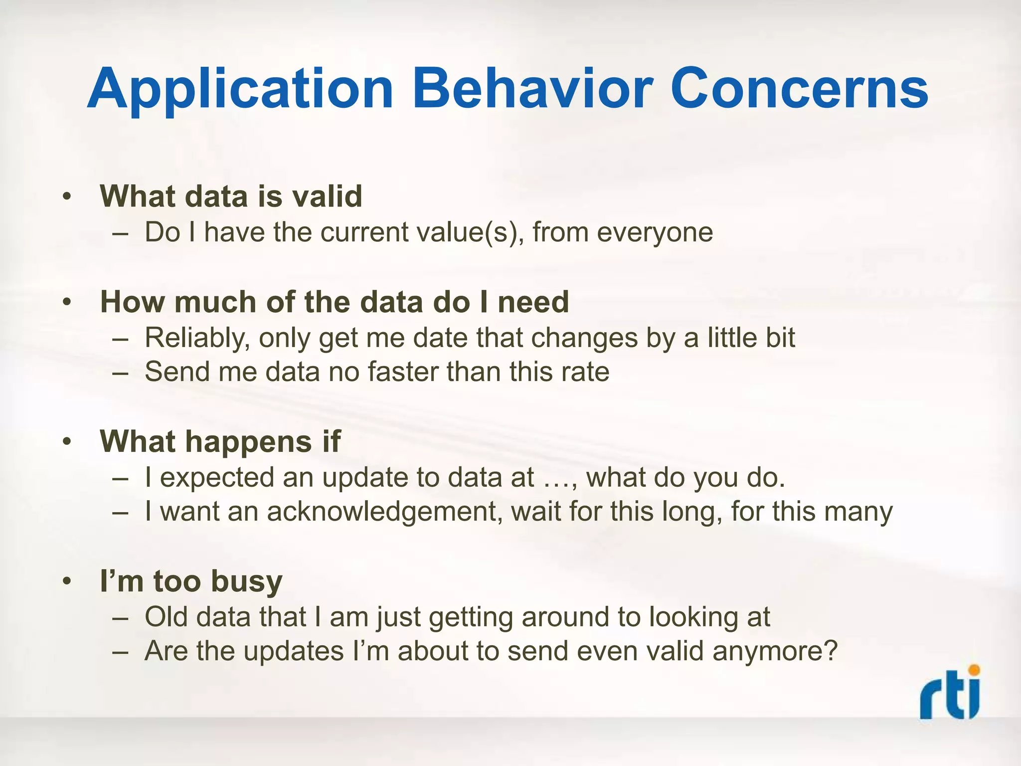 Application Behavior Concerns
• What data is valid
   – Do I have the current value(s), from everyone

• How much of the data do I need
   – Reliably, only get me date that changes by a little bit
   – Send me data no faster than this rate

• What happens if
   – I expected an update to data at …, what do you do.
   – I want an acknowledgement, wait for this long, for this many

• I‟m too busy
   – Old data that I am just getting around to looking at
   – Are the updates I‟m about to send even valid anymore?
 