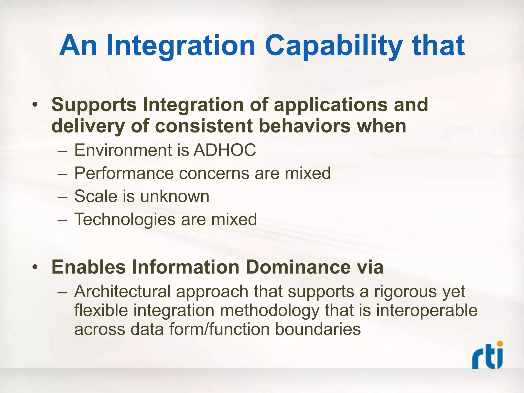 An Integration Capability that
• Supports Integration of applications and
  delivery of consistent behaviors when
  –   Environment is ADHOC
  –   Performance concerns are mixed
  –   Scale is unknown
  –   Technologies are mixed

• Enables Information Dominance via
  – Architectural approach that supports a rigorous yet
    flexible integration methodology that is interoperable
    across data form/function boundaries
 