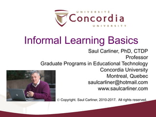 Informal Learning Basics
Saul Carliner, PhD, CTDP
Professor
Graduate Programs in Educational Technology
Concordia University
Montreal, Quebec
saulcarliner@hotmail.com
www.saulcarliner.com
© Copyright. Saul Carliner, 2010-2017. All rights reserved.
 