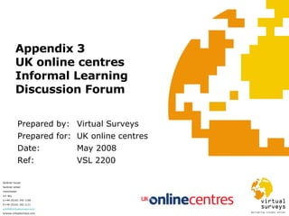 Appendix 3 UK online centres Informal Learning Discussion Forum Prepared by: Virtual Surveys Prepared for:  UK online centres Date:  May 2008 Ref:  VSL 2200 