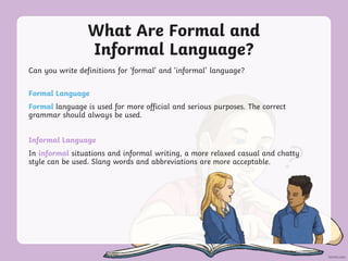 What Are Formal and
Informal Language?
Can you write definitions for ‘formal’ and ‘informal’ language?
Formal Language
Formal language is used for more official and serious purposes. The correct
grammar should always be used.
Informal Language
In informal situations and informal writing, a more relaxed casual and chatty
style can be used. Slang words and abbreviations are more acceptable.
 