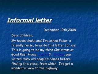 Informal letter December 10th,2008 Dear children,  My hands shake and I’ve asked Peter, a friendly nurse, to write this letter for me. This is going to be my third Christmas at Good Rest Home,  isn’t it ?.  I know , you visited many old people’s homes before finding this place, from which  I’ve got a wonderful view to the highway. 
