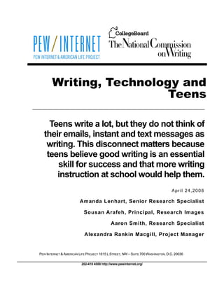 Writing, Technology and
                         Teens

    Teens write a lot, but they do not think of
  their emails, instant and text messages as
   writing. This disconnect matters because
   teens believe good writing is an essential
      skill for success and that more writing
      instruction at school would help them.
                                                                                 April 24,2008

                         Amanda Lenhart, Senior Research Specialist

                           Sousan Arafeh, Principal, Research Images

                                             Aaron Smith, Research Specialist

                           Alexandra Rankin Macgill, Project Manager


PEW INTERNET & AMERICAN LIFE PROJECT 1615 L STREET, NW – SUITE 700 WASHINGTON, D.C. 20036

                          202-419 4500 http://www.pewinternet.org/