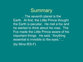 Summary … The seventh planet is the Earth.  At first, the Little Prince thought the Earth is peculiar.  He met a fox and he started to think about his rose.  The Fox made the Little Prince aware of his important things.  He said, “Anything essential is invisible to the eyes.”… (by Mina IES-F) 