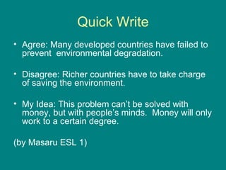 Quick Write Agree: Many developed countries have failed to prevent  environmental degradation. Disagree: Richer countries have to take charge of saving the environment. My Idea: This problem can’t be solved with money, but with people’s minds.  Money will only work to a certain degree. (by Masaru ESL 1) 