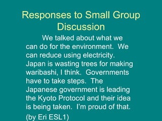 Responses to Small Group Discussion We talked about what we can do for the environment.  We can reduce using electricity.  Japan is wasting trees for making waribashi, I think.  Governments have to take steps.  The Japanese government is leading the Kyoto Protocol and their idea is being taken.  I’m proud of that.  (by Eri ESL1) 