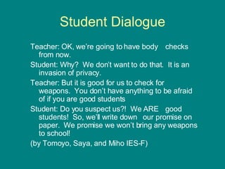 Teacher: OK, we’re going to have body  checks from now. Student: Why?  We don’t want to do that.  It is an invasion of privacy. Teacher: But it is good for us to check for  weapons.  You don’t have anything to be afraid of if you are good students Student: Do you suspect us?!  We ARE  good students!  So, we’ll write down  our promise on paper.  We promise we won’t bring any weapons to school! (by Tomoyo, Saya, and Miho IES-F) Student Dialogue 