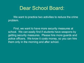 Dear School Board: We want to practice two activities to reduce the crime problem. First, we want to have more security measures at school.  We can easily find if students have weapons by getting security measures.  Please hire more guards and police officers.  We know it costs money, so you can hire them only in the morning and after school. 