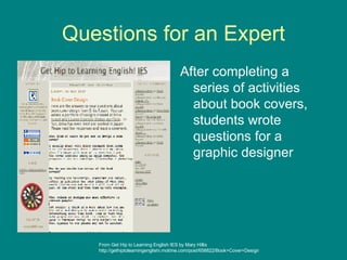 Questions for an Expert After completing a series of activities about book covers, students wrote questions for a graphic designer From Get Hip to Learning English IES by Mary Hillis http://gethiptolearningenglishi.motime.com/post/658822/Book+Cover+Design 