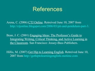 References Arena, C. (2006)  CTJ Online . Retreived June 10, 2007 from  http://ctjonline.blogspot.com/2006/03/pit-and-pendulum-part-3.html Bean, J. C. (2001)  Engaging Ideas: The Professor’s Guide to Integrating Writing, Critical Thinking, and Active Learning in the Classroom . San Francisco: Jossey-Bass Publishers. Hillis, M. (2007)  Get Hip to Learning English . Retreived June 10, 2007 from  http://gethiptolearningenglishi.motime.com 