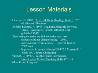 Lesson Materials Anderson, N. (2007).  Active Skills for Reading, Book 1.   (2 nd   ed.) Boston: Thomson.  De Saint-Exupery, A. (1971)  The Little Prince  (R. Howard,  Trans.)  San Diego: Harvest.  (Original work  published 1943). “ Developing countries say rich countries must take  responsibility for climate change.” (2007).  International Herald Tribune .  Retreived June 10,  2007 from  http://www.iht.com/articles/ap/2007/02/27/europe/EU -GEN-UN-Climate-Change.php Numrich, C. (1997).  Face the Issues: Intermediate  Listening and Critical Thinking Skills . (2 nd  ed.)  White Plains: Longman.  