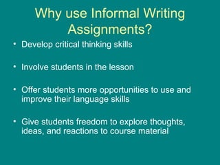 Why use Informal Writing Assignments? Develop critical thinking skills Involve students in the lesson Offer students more opportunities to use and improve their language skills Give students freedom to explore thoughts, ideas, and reactions to course material 