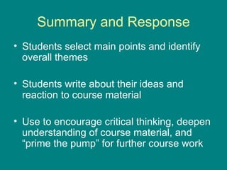 Summary and Response Students select main points and identify overall themes Students write about their ideas and reaction to course material Use to encourage critical thinking, deepen understanding of course material, and “prime the pump” for further course work 