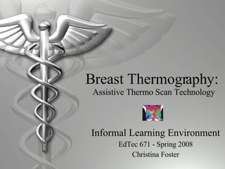 Breast Thermography:  Assistive Thermo Scan Technology Informal Learning Environment EdTec 671 - Spring 2008 Christina Foster 