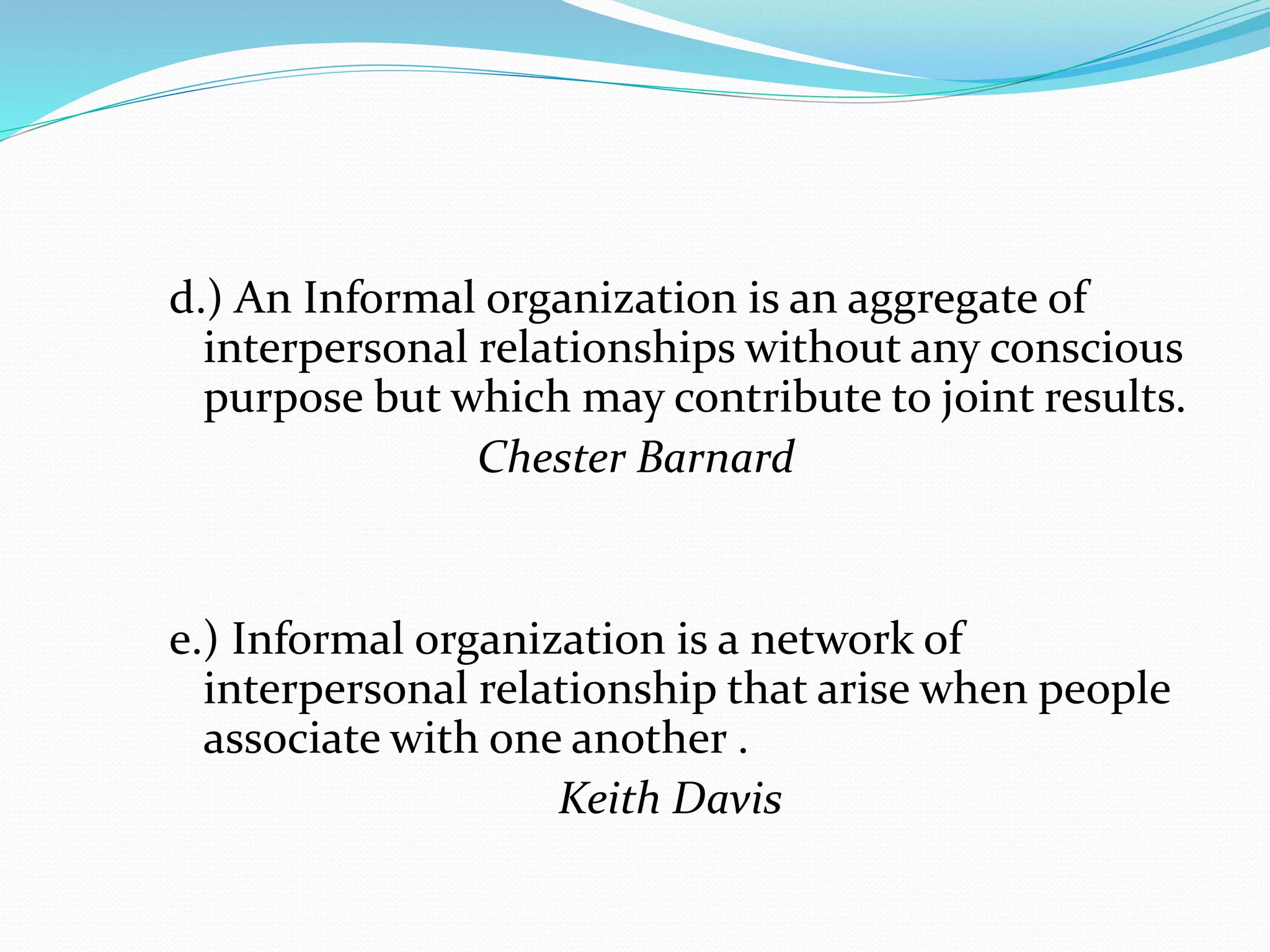 d.) An Informal organization is an aggregate of 
interpersonal relationships without any conscious 
purpose but which may contribute to joint results. 
Chester Barnard 
e.) Informal organization is a network of 
interpersonal relationship that arise when people 
associate with one another . 
Keith Davis 
 
