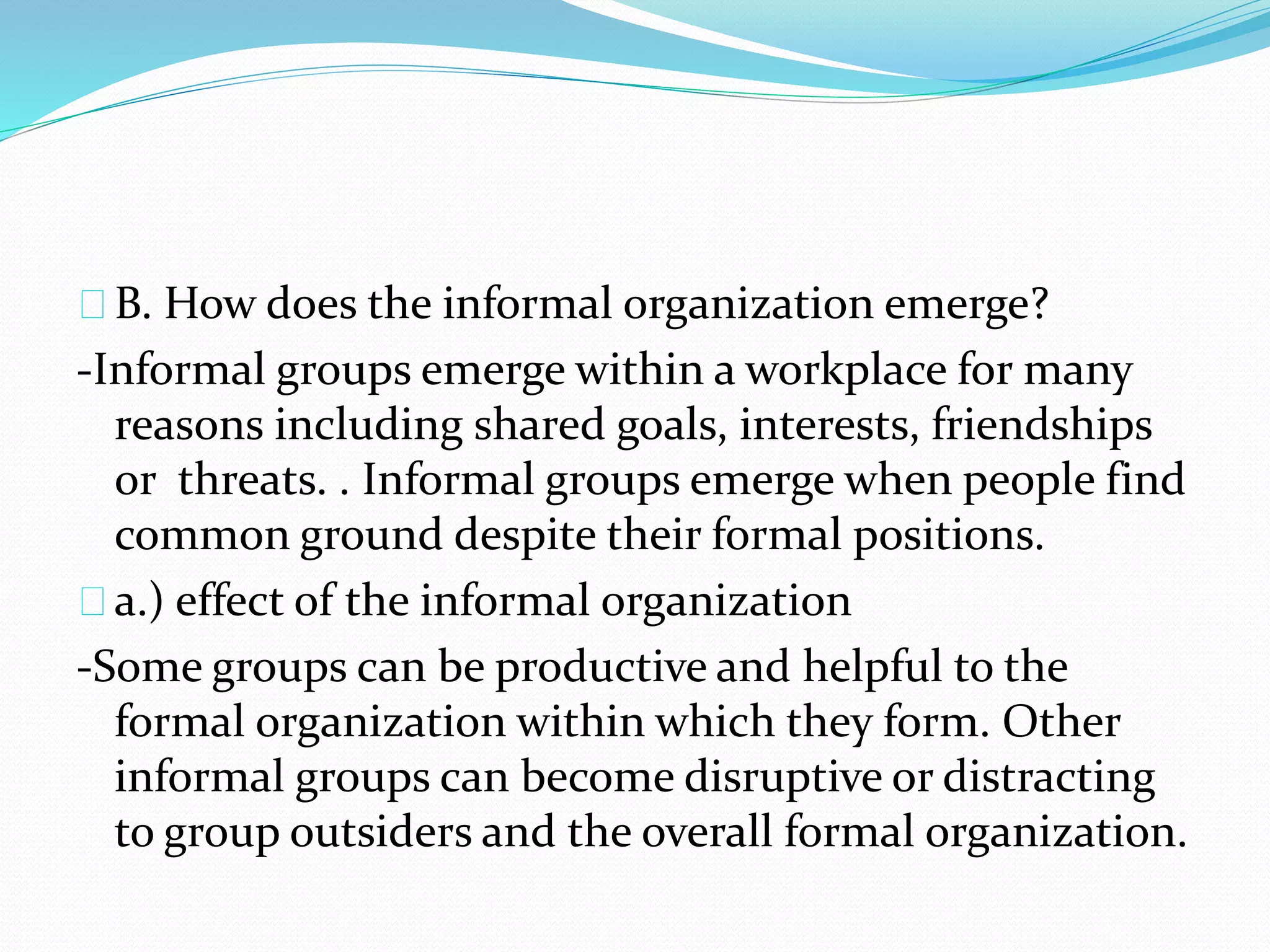 B. How does the informal organization emerge? 
-Informal groups emerge within a workplace for many 
reasons including shared goals, interests, friendships 
or threats. . Informal groups emerge when people find 
common ground despite their formal positions. 
a.) effect of the informal organization 
-Some groups can be productive and helpful to the 
formal organization within which they form. Other 
informal groups can become disruptive or distracting 
to group outsiders and the overall formal organization. 
 