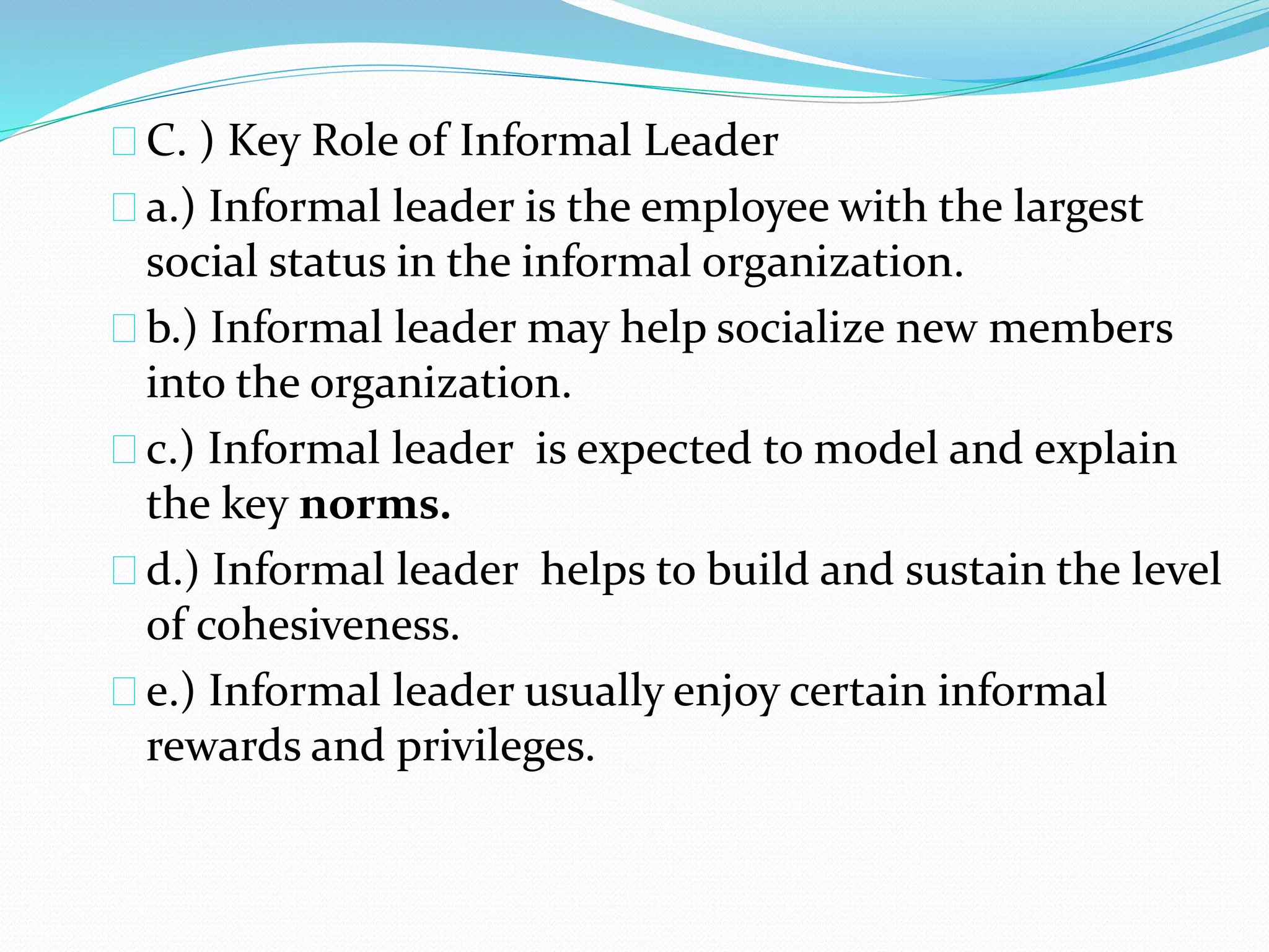 C. ) Key Role of Informal Leader 
a.) Informal leader is the employee with the largest 
social status in the informal organization. 
b.) Informal leader may help socialize new members 
into the organization. 
c.) Informal leader is expected to model and explain 
the key norms. 
d.) Informal leader helps to build and sustain the level 
of cohesiveness. 
e.) Informal leader usually enjoy certain informal 
rewards and privileges. 
 