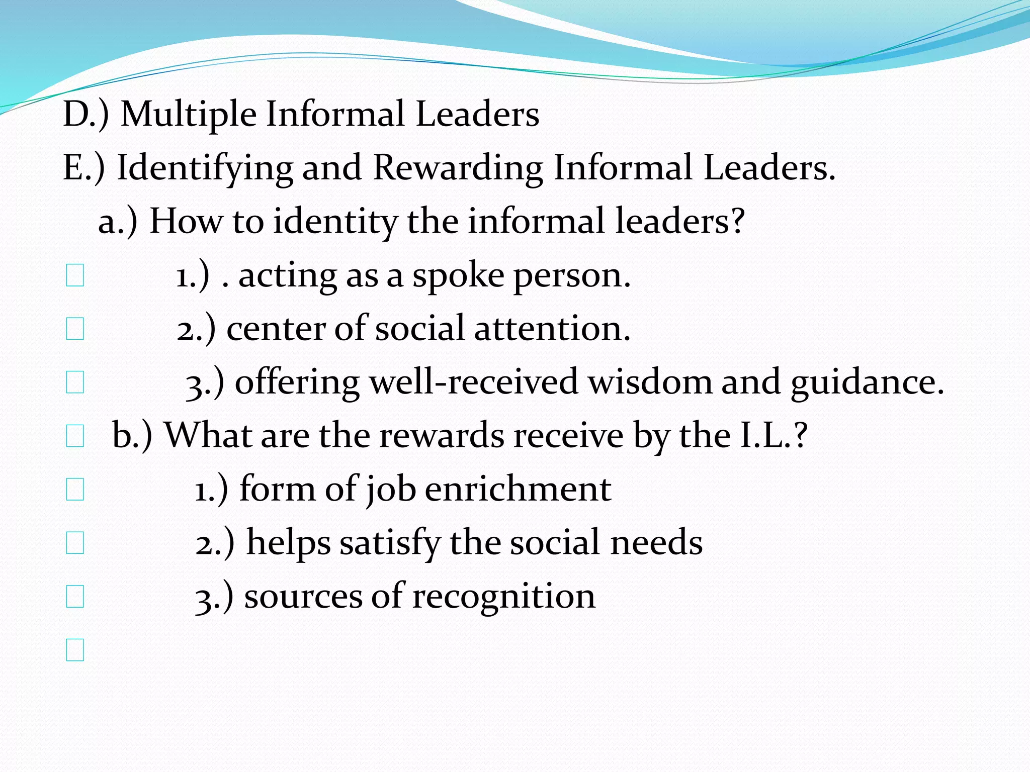 D.) Multiple Informal Leaders 
E.) Identifying and Rewarding Informal Leaders. 
a.) How to identity the informal leaders? 
1.) . acting as a spoke person. 
2.) center of social attention. 
3.) offering well-received wisdom and guidance. 
b.) What are the rewards receive by the I.L.? 
1.) form of job enrichment 
2.) helps satisfy the social needs 
3.) sources of recognition 
 