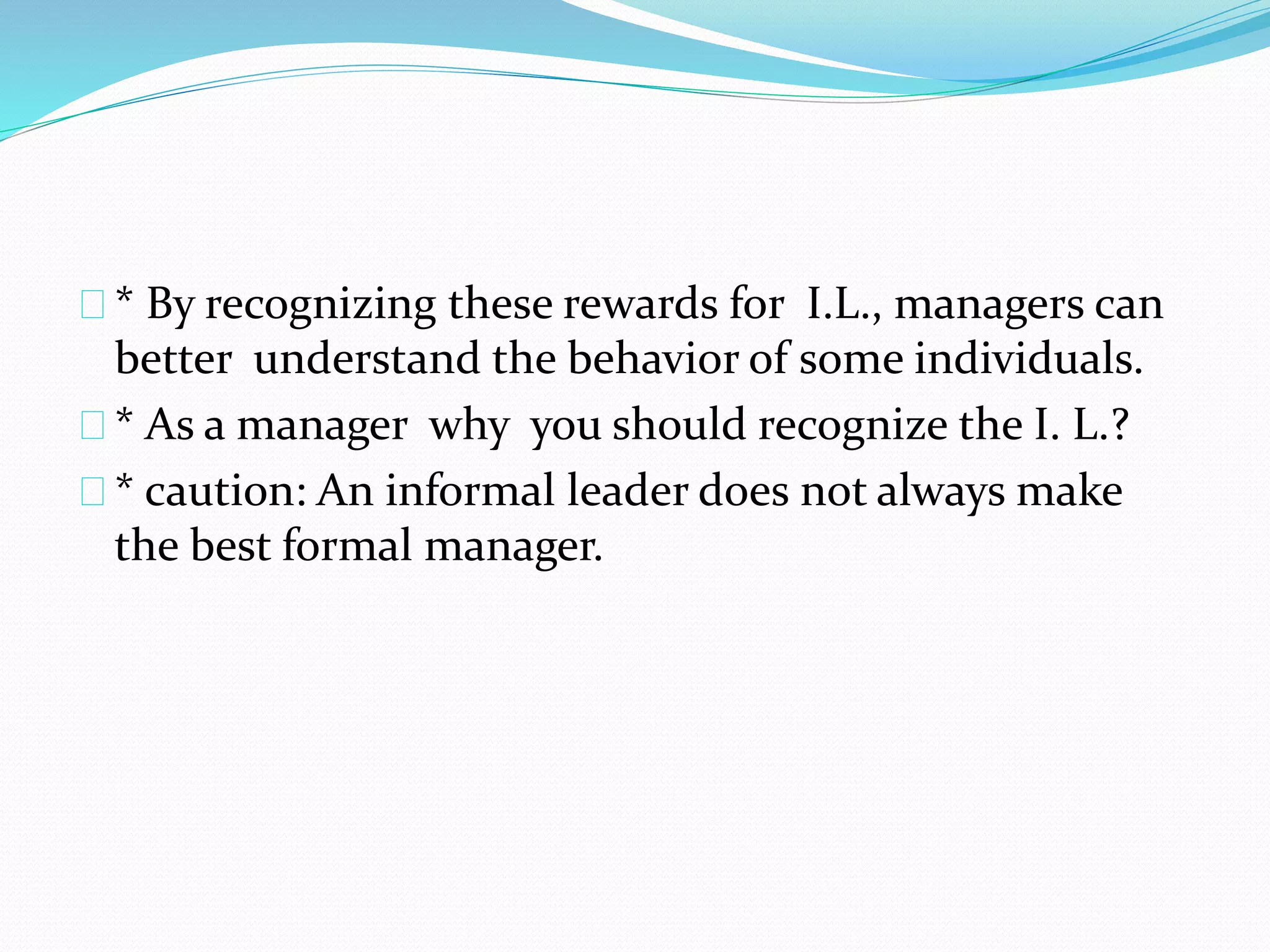 * By recognizing these rewards for I.L., managers can 
better understand the behavior of some individuals. 
* As a manager why you should recognize the I. L.? 
* caution: An informal leader does not always make 
the best formal manager. 
 