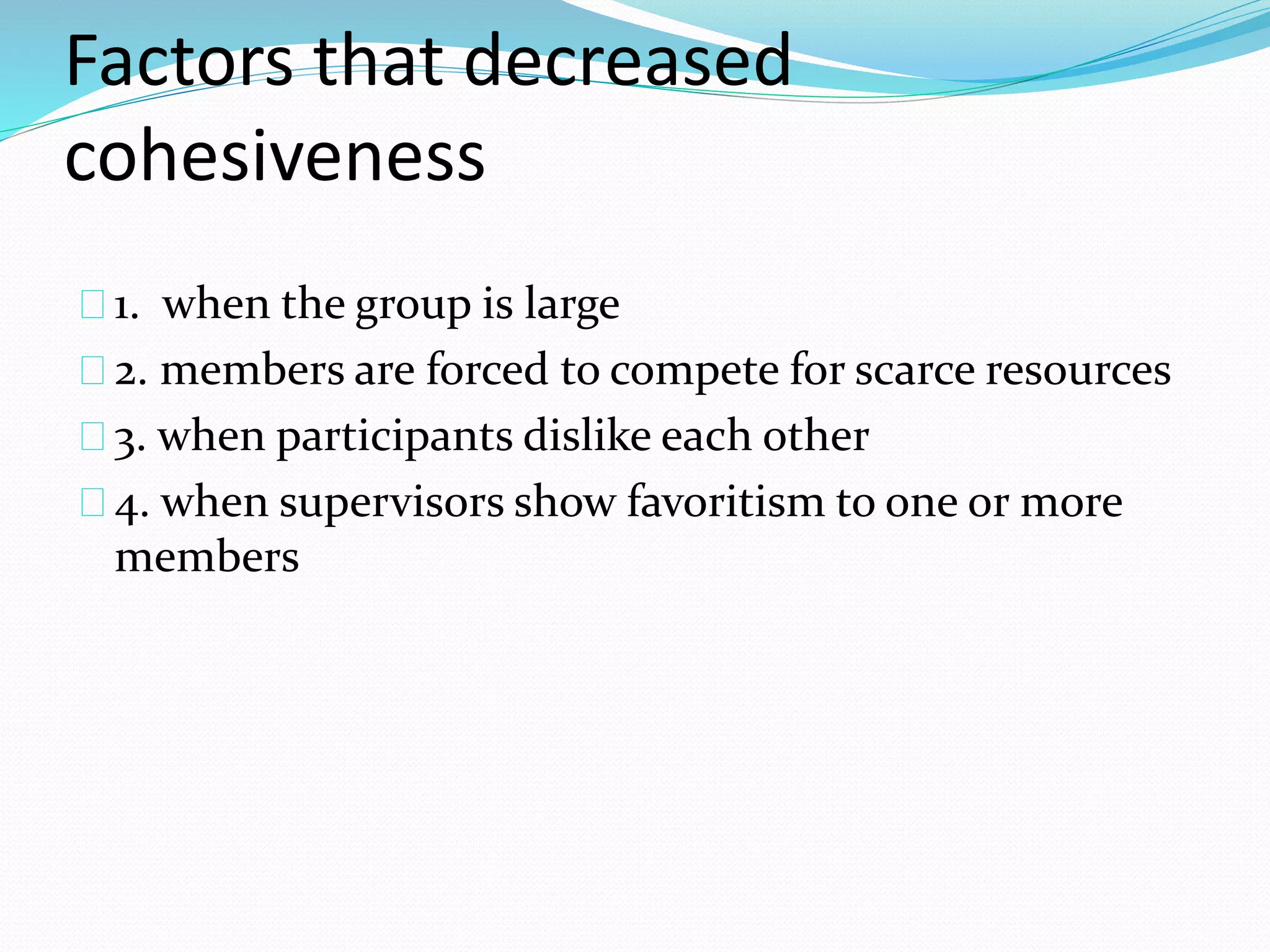 Factors that decreased 
cohesiveness 
1. when the group is large 
2. members are forced to compete for scarce resources 
3. when participants dislike each other 
4. when supervisors show favoritism to one or more 
members 
 