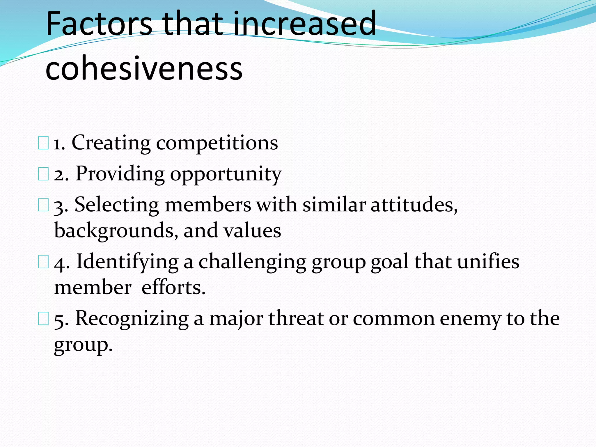 Factors that increased 
cohesiveness 
1. Creating competitions 
2. Providing opportunity 
3. Selecting members with similar attitudes, 
backgrounds, and values 
4. Identifying a challenging group goal that unifies 
member efforts. 
5. Recognizing a major threat or common enemy to the 
group. 
 