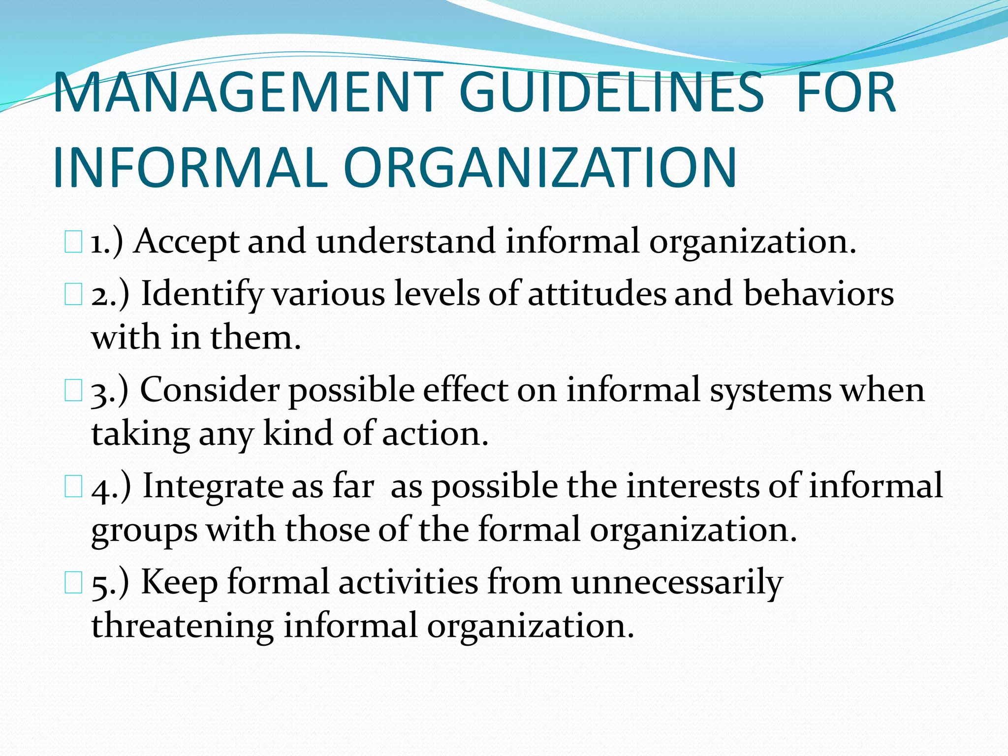 MANAGEMENT GUIDELINES FOR 
INFORMAL ORGANIZATION 
1.) Accept and understand informal organization. 
2.) Identify various levels of attitudes and behaviors 
with in them. 
3.) Consider possible effect on informal systems when 
taking any kind of action. 
4.) Integrate as far as possible the interests of informal 
groups with those of the formal organization. 
5.) Keep formal activities from unnecessarily 
threatening informal organization. 
 