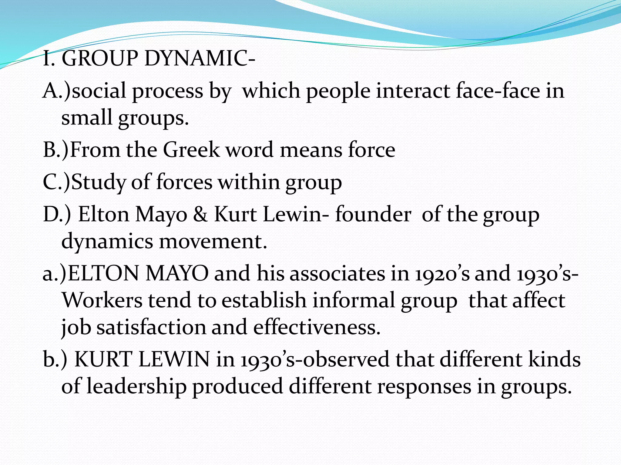 I. GROUP DYNAMIC-A.) 
social process by which people interact face-face in 
small groups. 
B.)From the Greek word means force 
C.)Study of forces within group 
D.) Elton Mayo & Kurt Lewin- founder of the group 
dynamics movement. 
a.)ELTON MAYO and his associates in 1920’s and 1930’s- 
Workers tend to establish informal group that affect 
job satisfaction and effectiveness. 
b.) KURT LEWIN in 1930’s-observed that different kinds 
of leadership produced different responses in groups. 
 