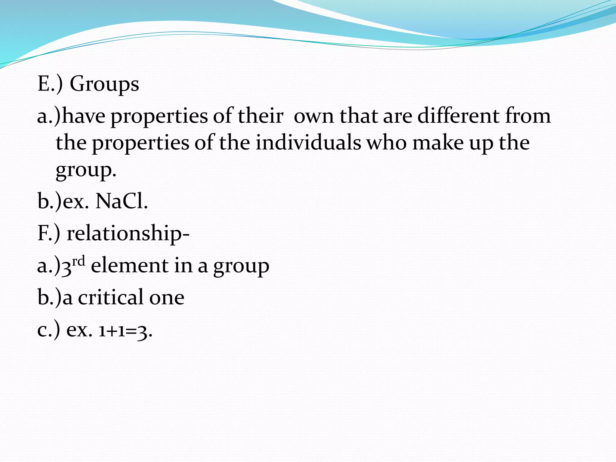 E.) Groups 
a.)have properties of their own that are different from 
the properties of the individuals who make up the 
group. 
b.)ex. NaCl. 
F.) relationship-a.) 
3rd element in a group 
b.)a critical one 
c.) ex. 1+1=3. 
 