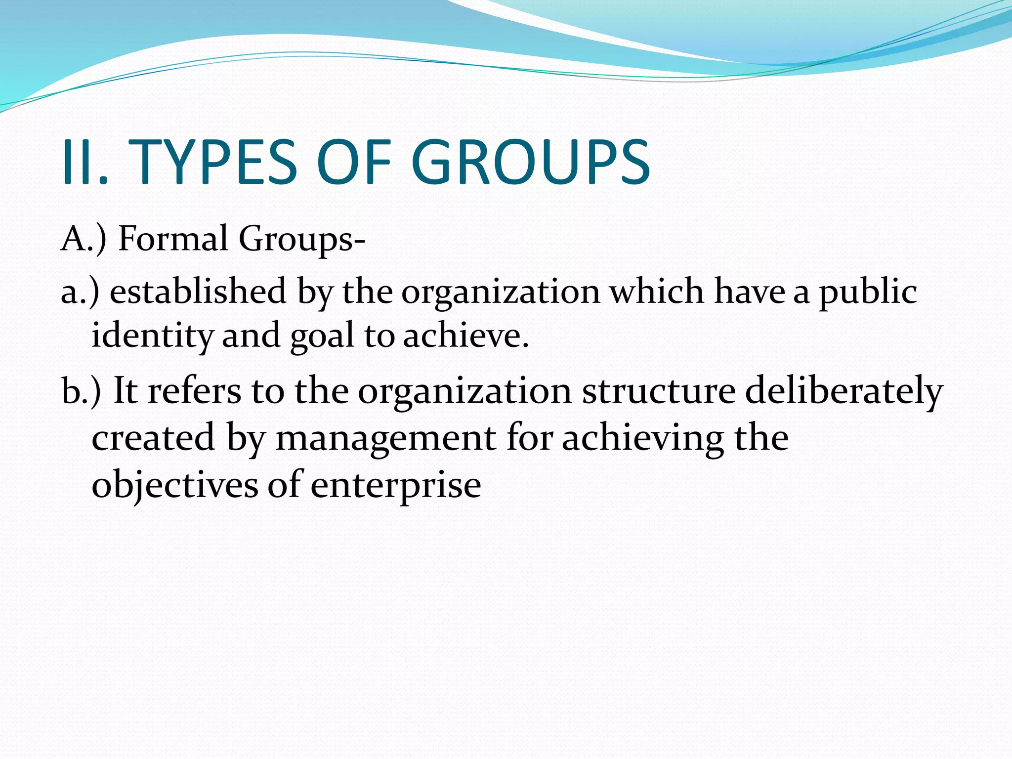 II. TYPES OF GROUPS 
A.) Formal Groups-a.) 
established by the organization which have a public 
identity and goal to achieve. 
b.) It refers to the organization structure deliberately 
created by management for achieving the 
objectives of enterprise 
 