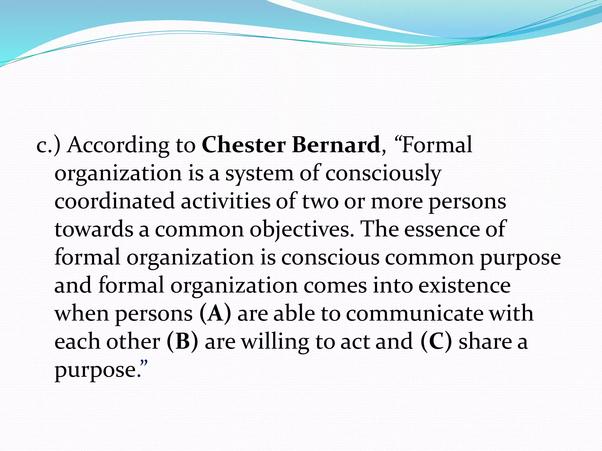 c.) According to Chester Bernard, “Formal 
organization is a system of consciously 
coordinated activities of two or more persons 
towards a common objectives. The essence of 
formal organization is conscious common purpose 
and formal organization comes into existence 
when persons (A) are able to communicate with 
each other (B) are willing to act and (C) share a 
purpose.” 
 