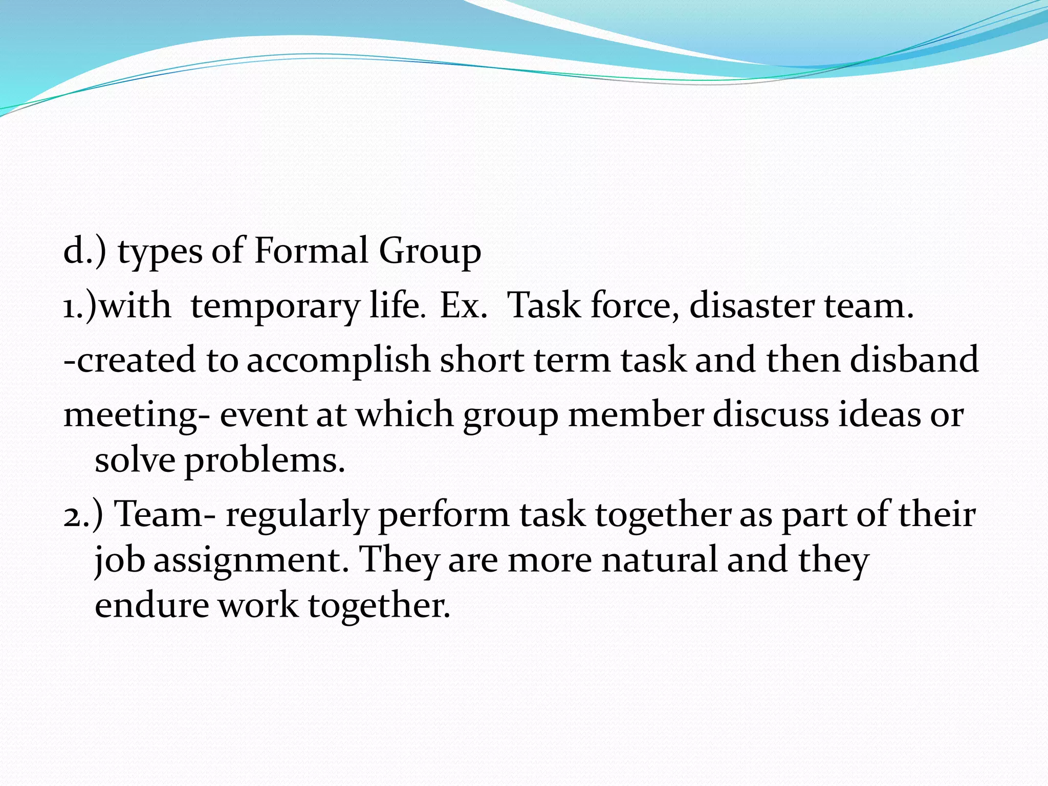 d.) types of Formal Group 
1.)with temporary life. Ex. Task force, disaster team. 
-created to accomplish short term task and then disband 
meeting- event at which group member discuss ideas or 
solve problems. 
2.) Team- regularly perform task together as part of their 
job assignment. They are more natural and they 
endure work together. 
 