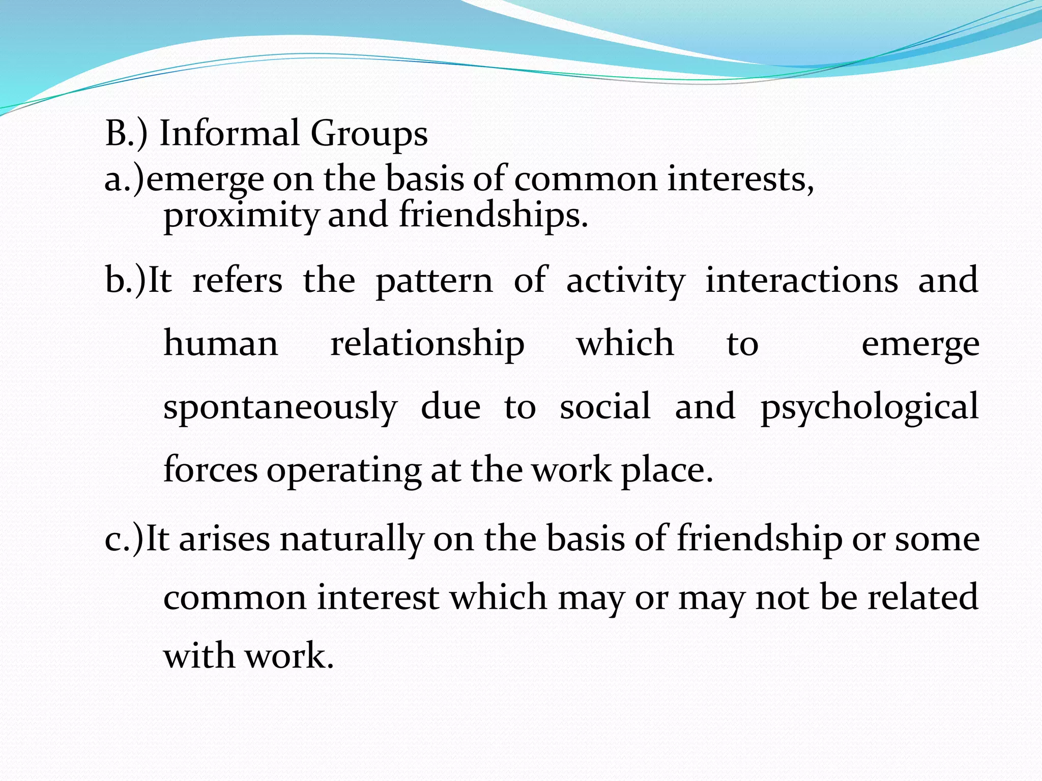B.) Informal Groups 
a.)emerge on the basis of common interests, 
proximity and friendships. 
b.)It refers the pattern of activity interactions and 
human relationship which to emerge 
spontaneously due to social and psychological 
forces operating at the work place. 
c.)It arises naturally on the basis of friendship or some 
common interest which may or may not be related 
with work. 
 