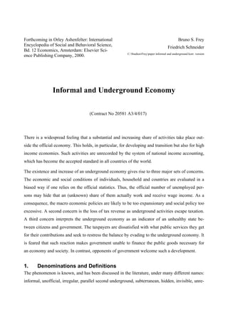 Forthcoming in Orley Ashenfelter: International
Encyclopedia of Social and Behavioral Science,
Bd. 12 Economics, Amsterdam: Elsevier Sci-
ence Publishing Company, 2000.
Bruno S. Frey
Friedrich Schneider
C:StudienFreypaper informal and underground korr. version
Informal and Underground Economy
(Contract No 20581 A3/4/017)
There is a widespread feeling that a substantial and increasing share of activities take place out-
side the official economy. This holds, in particular, for developing and transition but also for high
income economies. Such activities are unrecorded by the system of national income accounting,
which has become the accepted standard in all countries of the world.
The existence and increase of an underground economy gives rise to three major sets of concerns.
The economic and social conditions of individuals, household and countries are evaluated in a
biased way if one relies on the official statistics. Thus, the official number of unemployed per-
sons may hide that an (unknown) share of them actually work and receive wage income. As a
consequence, the macro economic policies are likely to be too expansionary and social policy too
excessive. A second concern is the loss of tax revenue as underground activities escape taxation.
A third concern interprets the underground economy as an indicator of an unhealthy state be-
tween citizens and government. The taxpayers are dissatisfied with what public services they get
for their contributions and seek to restress the balance by evading to the underground economy. It
is feared that such reaction makes government unable to finance the public goods necessary for
an economy and society. In contrast, opponents of government welcome such a development.
1. Denominations and Definitions
The phenomenon is known, and has been discussed in the literature, under many different names:
informal, unofficial, irregular, parallel second underground, subterranean, hidden, invisible, unre-
 