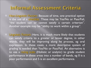    Non-Linguistic Factors: Because of time, one practical option
                    Factors
    is the use of a checklist. These may be Yes/No or Pass/Fail,
                    checklist
    “the student can or cannot satisfy a certain criterion”.
    Another example may be “ability to work within a group”.

   Linguistic Factors: Here, it is much more likely that students
               Factors
    can satisfy criteria to a greater or lesser degree, in other
    words, they will be improving along he process, eg oral
    expression. In these cases, a more descriptive system of
    grading is needed than Yes/No or Pass/Fail. An alternative is
    to use a rating scale (Holistic or analytic) to grade student
    performance in these areas into a number of bands, eg 0 is a
    poor performance and 5 is an excellent performance.
 