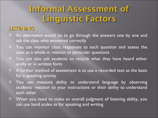 LISTENING
   An alternative would be to go through the answers one by one and
    ask the class who answered correctly
   You can monitor class responses to each question and assess the
    class as a whole in relation to particular questions
   You can also ask students to recycle what they have heard either
    orally or in written form
   A further method of assessment is to use a recorded text as the basis
    for a speaking activity
   You can measure ability to understand language by observing
    students’ reaction to your instructions or their ability to understand
    each other
   When you need to make an overall judgment of listening ability, you
    can use band scales as for speaking and writing
 