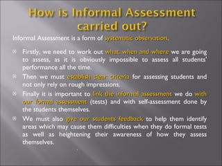 Informal Assessment is a form of systematic observation.
                                            observation
   Firstly, we need to work out what, when and where we are going
    to assess, as it is obviously impossible to assess all students'
    performance all the time.
   Then we must establish clear criteria for assessing students and
    not only rely on rough impressions.
   Finally it is important to link the informal assessment we do with
    our formal assessment (tests) and with self-assessment done by
    the students themselves.
   We must also give our students feedback to help them identify
    areas which may cause them difficulties when they do formal tests
    as well as heightening their awareness of how they assess
    themselves.
                       .
 