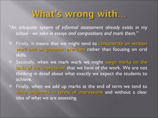 “ An adequate system of informal assessment already exists in my school - we take in essays and compositions and mark them.” Firstly, it  means that we might tend to  concentrate on written work and on grammar exercises  rather than focusing on oral skills. Secondly,  when we mark work we might  assign marks on the basis of the 'impression'  that we have of the work. We are not thinking in detail about what exactly we expect the students to achieve. Finally,  when we add up marks at the end of term we tend to  make judgments in terms of impressions  and without a clear idea of what we are assessing. 